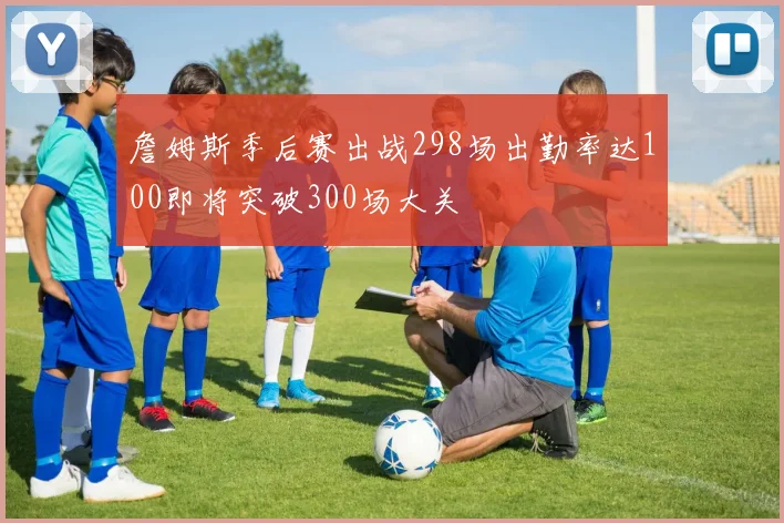 詹姆斯季后赛出战298场出勤率达100即将突破300场大关