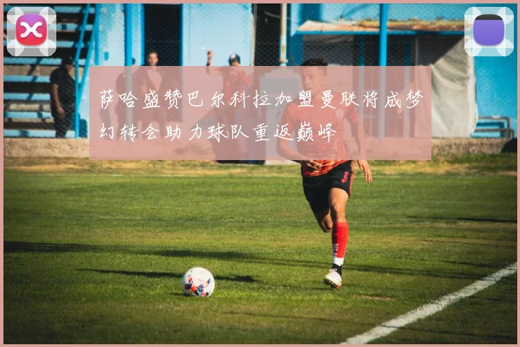 萨哈盛赞巴尔科拉加盟曼联将成梦幻转会助力球队重返巅峰