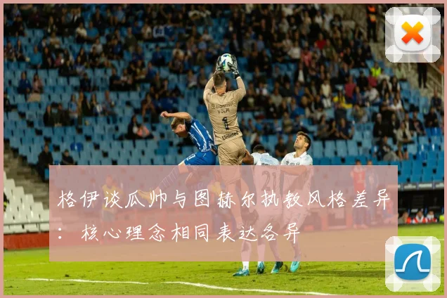 格伊谈瓜帅与图赫尔执教风格差异：核心理念相同表达各异