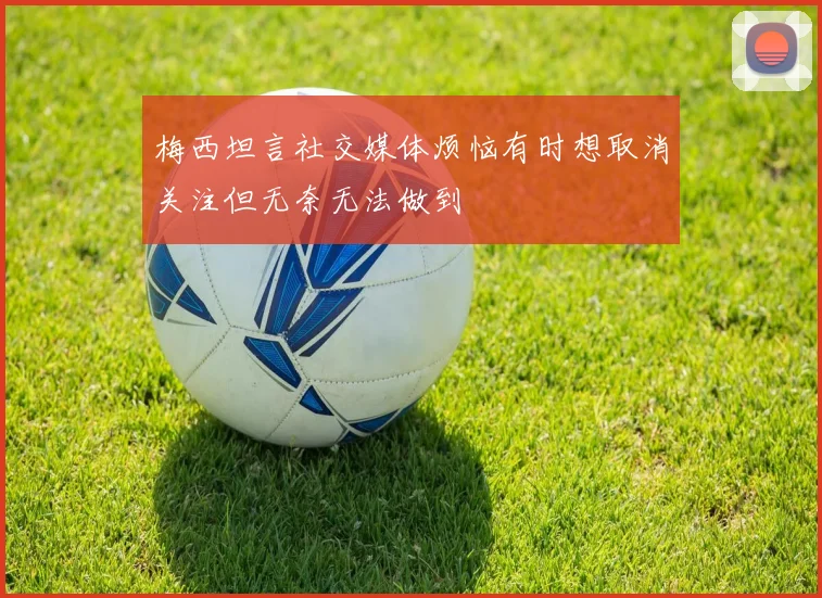 梅西坦言社交媒体烦恼有时想取消关注但无奈无法做到