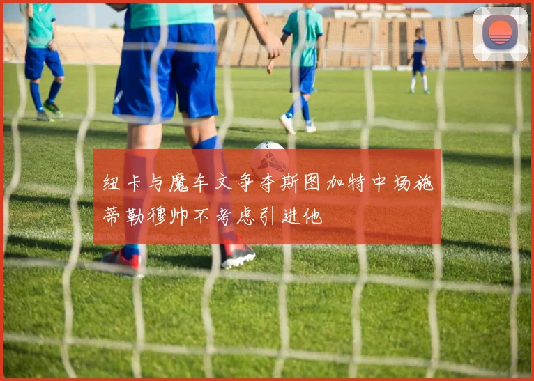 纽卡与魔车文争夺斯图加特中场施蒂勒穆帅不考虑引进他