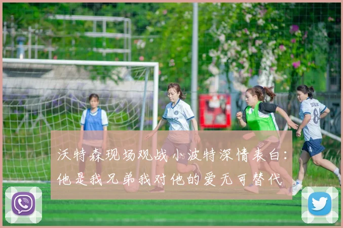 沃特森现场观战小波特深情表白：他是我兄弟我对他的爱无可替代
