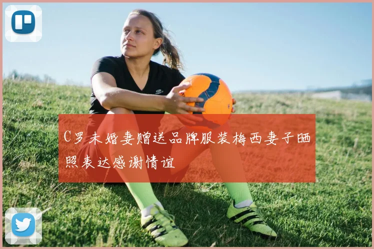 C罗未婚妻赠送品牌服装梅西妻子晒照表达感谢情谊