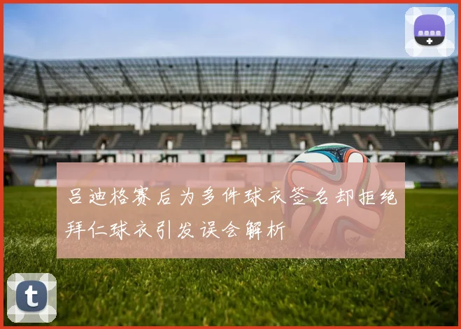 吕迪格赛后为多件球衣签名却拒绝拜仁球衣引发误会解析