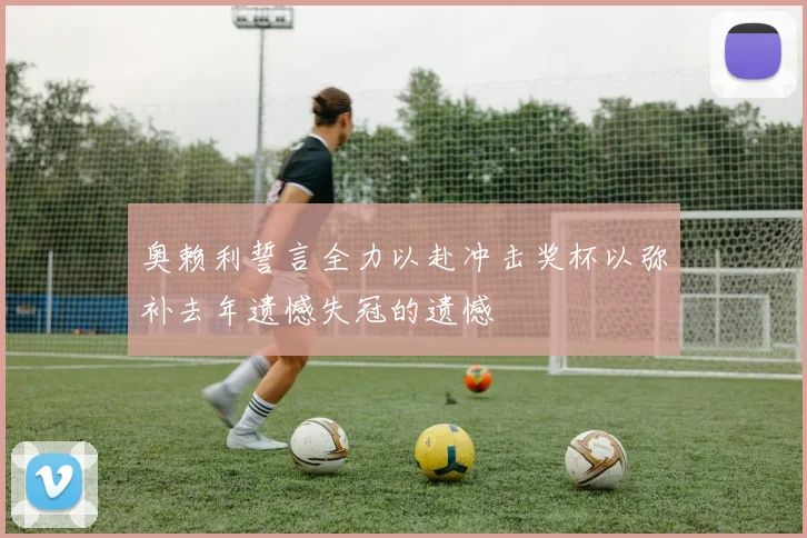 奥赖利誓言全力以赴冲击奖杯以弥补去年遗憾失冠的遗憾