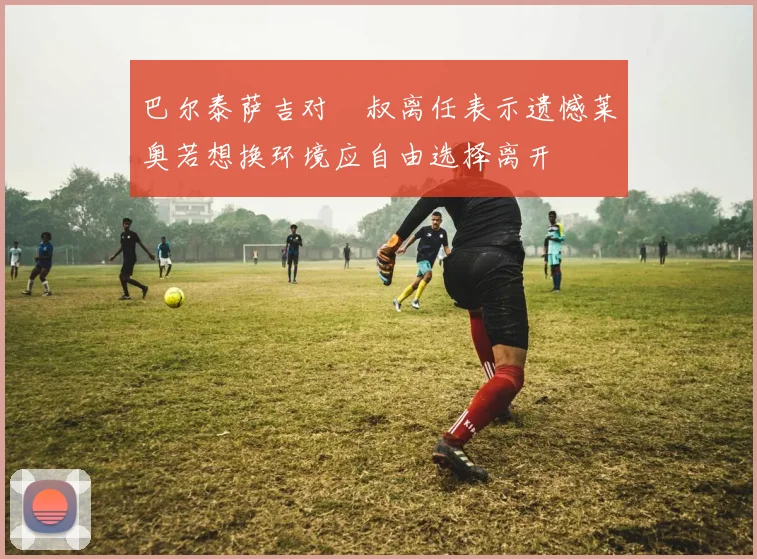 巴尔泰萨吉对囧叔离任表示遗憾莱奥若想换环境应自由选择离开