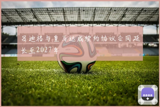 吕迪格与皇马达成续约协议合同延长至2027年