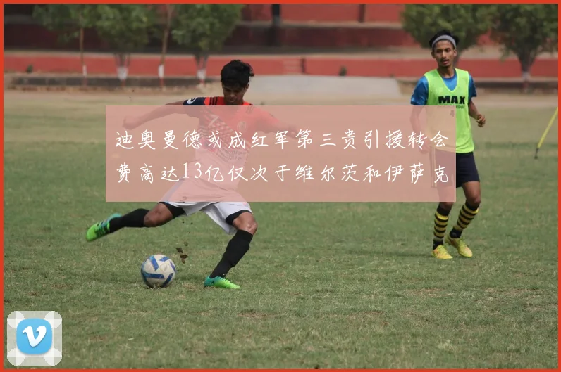 迪奥曼德或成红军第三贵引援转会费高达13亿仅次于维尔茨和伊萨克