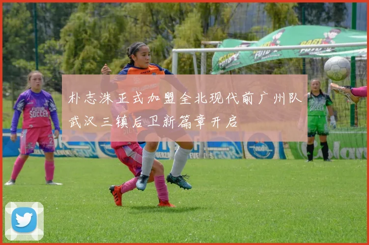 朴志洙正式加盟全北现代前广州队武汉三镇后卫新篇章开启