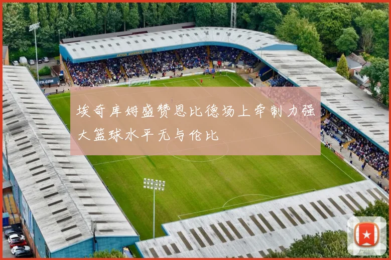 埃奇库姆盛赞恩比德场上牵制力强大篮球水平无与伦比
