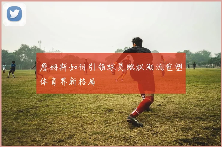 詹姆斯如何引领球员赋权潮流重塑体育界新格局