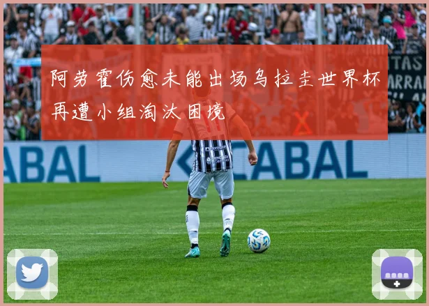 阿劳霍伤愈未能出场乌拉圭世界杯再遭小组淘汰困境