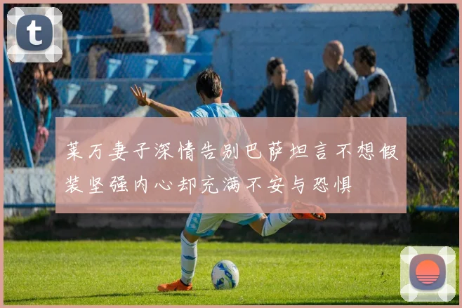 莱万妻子深情告别巴萨坦言不想假装坚强内心却充满不安与恐惧