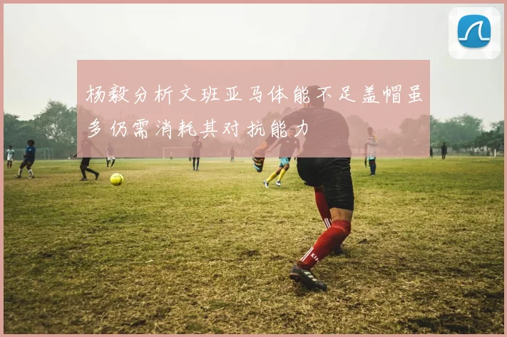 杨毅分析文班亚马体能不足盖帽虽多仍需消耗其对抗能力