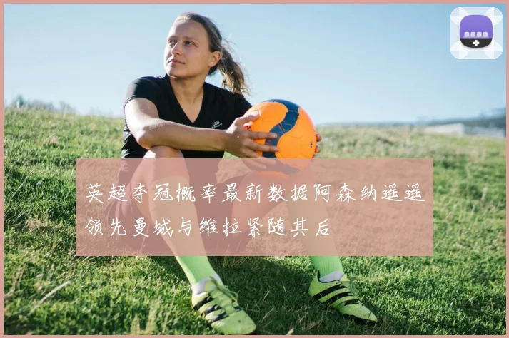 英超夺冠概率最新数据阿森纳遥遥领先曼城与维拉紧随其后