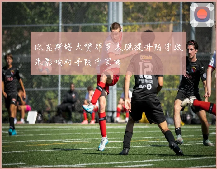 比克斯塔夫赞邓罗表现提升防守效果影响对手防守策略