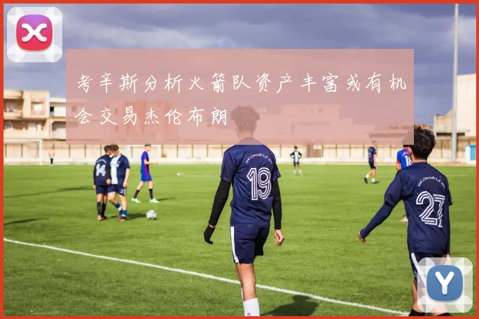 考辛斯分析火箭队资产丰富或有机会交易杰伦布朗