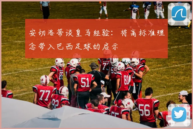 安切洛蒂谈皇马经验：将高标准理念带入巴西足球的启示