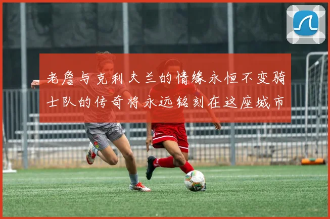 老詹与克利夫兰的情缘永恒不变骑士队的传奇将永远铭刻在这座城市