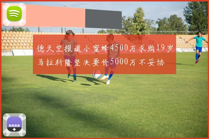 德天空报道小蜜蜂4500万求购19岁马拉科隆坚决要价5000万不妥协