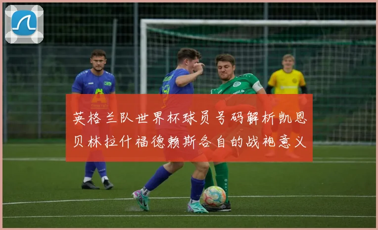 英格兰队世界杯球员号码解析凯恩贝林拉什福德赖斯各自的战袍意义