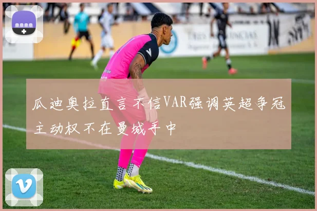 瓜迪奥拉直言不信VAR强调英超争冠主动权不在曼城手中