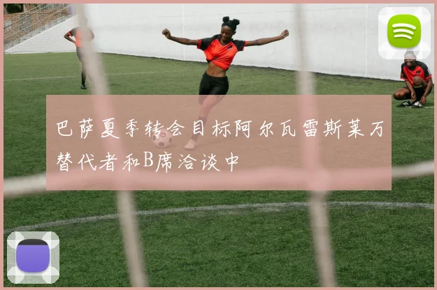 巴萨夏季转会目标阿尔瓦雷斯莱万替代者和B席洽谈中