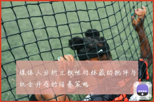 媒体人分析主教练对林葳的批评与机会并存的培养策略