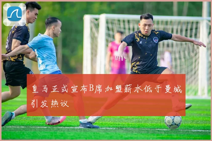 皇马正式宣布B席加盟薪水低于曼城引发热议