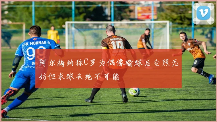 阿尔梅纳称C罗为偶像输球后合照无妨但求球衣绝不可能
